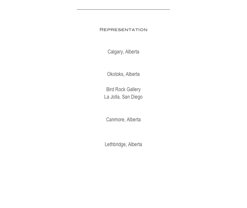 ______________________________________


Representation

ArtMatch
Calgary, Alberta

Lineham House Galleries
Okotoks, Alberta

Bird Rock Gallery
La Jolla, San Diego

Elevation Gallery
Canmore, Alberta

Mortar and Brick Gallery
Lethbridge, Alberta






